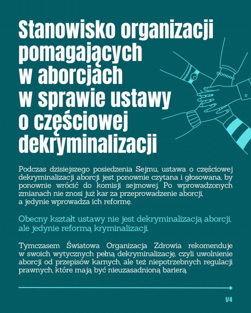 STANOWISKO ORGANIZACJI POMAGAJĄCYCH W ABORCJACH W SPRAWIE USTAWY O CZĘŚCIOWEJ DEKRYMINALIZACJI

Podczas najbliższego posiedzenia Sejmu, ustawa o częściowej dekryminalizacji aborcji będzie ponownie czytana i głosowana, by ponownie wrócić do komisji sejmowej. Po wprowadzonych zmianach ustawa nie znosi już kar za przeprowadzenie aborcji, a jedynie wprowadza ich reformę.

Obecny kształt ustawy nie jest dekryminalizacją aborcji, ale jedynie reformą kryminalizacji.

Tymczasem Światowa Organizacja Zdrowia rekomenduje w swoich wytycznych pełną dekryminalizację, czyli uwolnienie aborcji od przepisów karnych, ale też niepotrzebnych regulacji prawnych, które mają być nieuzasadnioną barierą.