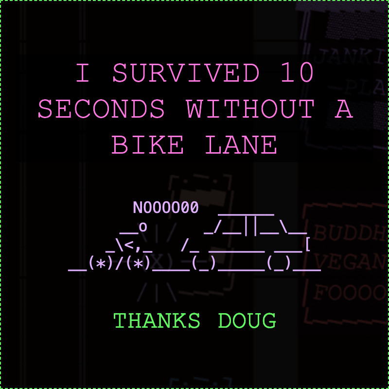 cute ASCII art, saying: 

I survived 10 seconds without a bike lane

picture of person on bike saying "NOOOOO" in front of car

THANKS DOUG