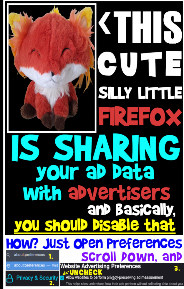 Photo of Mozilla Firefox plushie in a small white box with black background, arrow pointing at the plush with following text: 

THIS CUTE SILLY LITTLE FIREFOX IS SHARING YOUR AD DATA WITH ADVERTISERS AND BASICALLY, YOU SHOULD DISABLE THAT

HOW? JUST OPEN PREFERENCES, SCROLL DOWN, AND UNCHECK WEBSITE ADVERTISING PREFERENCES.