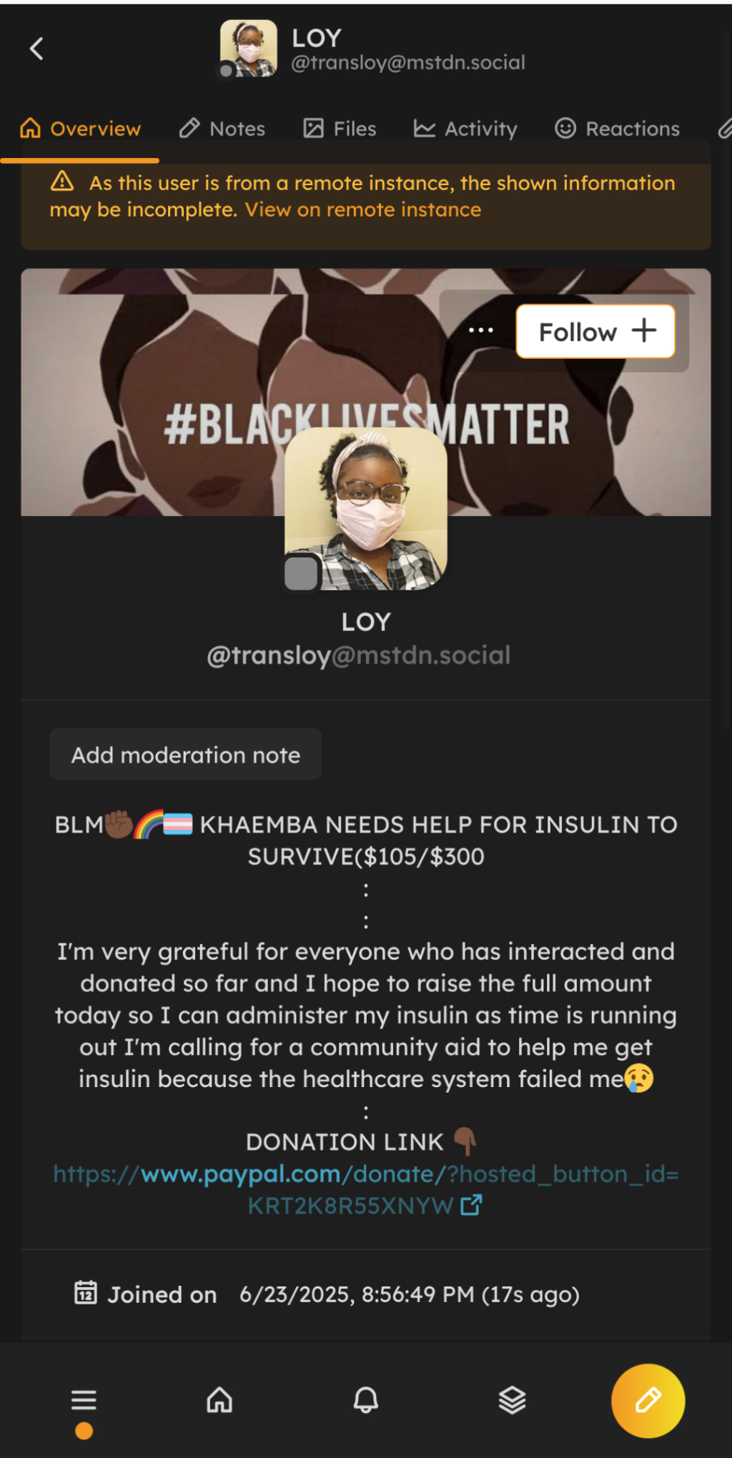 Screenshot of a profile for Loy (transloy@mstdn.social) that is 10 minutes old. The profile is a dark-skinned woman wearing a face mask, glasses, and a flannel shirt. The bio reads:
BLM✊🏿🌈🏳️‍⚧️ KHAEMBA NEEDS HELP FOR INSULIN TO SURVIVE($105/$300
:
:
I'm very grateful for everyone who has interacted and donated so far and I hope to raise the full amount today so I can administer my insulin as time is running out I'm calling for a community aid to help me get insulin because the healthcare system failed me😢
:
DONATION LINK 👇🏿 
https://www.paypal.com/donate/?hosted_button_id=KRT2K8R55XNYW