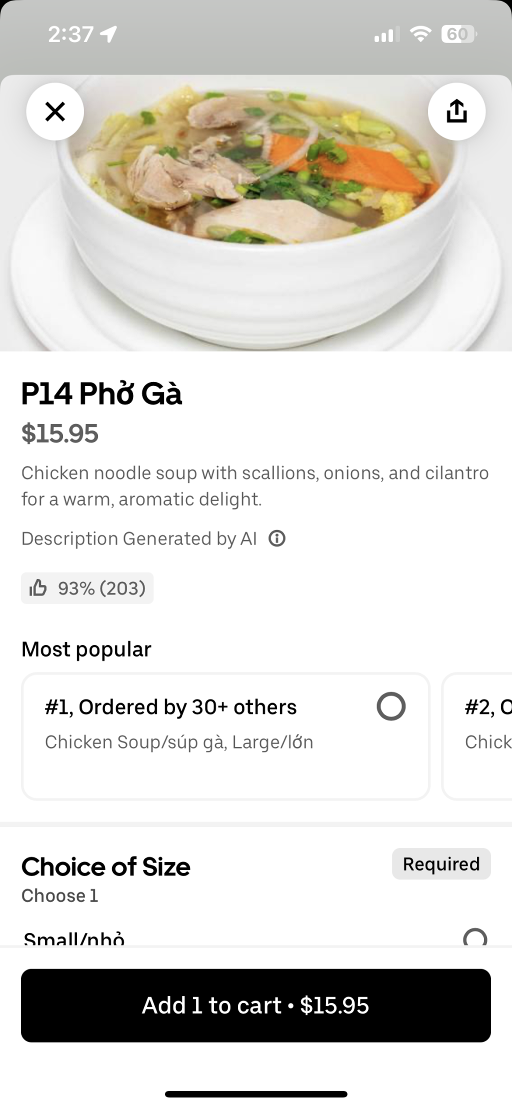 [UberEats]
2:37 1
P14 Phở Gà
$15.95
Chicken noodle soup with scallions, onions, and cilantro
for a warm, aromatic delight.
Description Generated by Al ©
16 93% (203)
Most popular
#1, Ordered by 30+ others
Chicken Soup/súp gà, Large/lớn
#2,0
Chick
Choice of Size
Choose 1
Small/nhỏ
Required
Add 1 to cart • $15.95