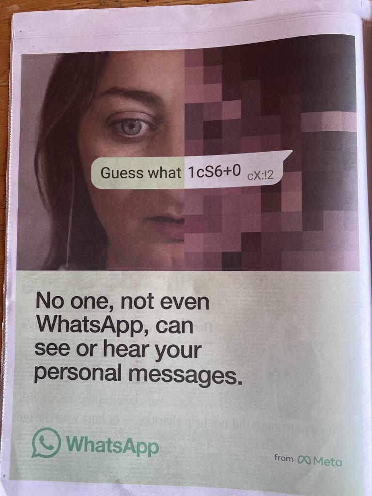 Advert for WharsApp, woman’s face, hidden message, text reads


No one, not even WhatsApp, can see or hear your personal messages.
WhatsApp
from CO Meta