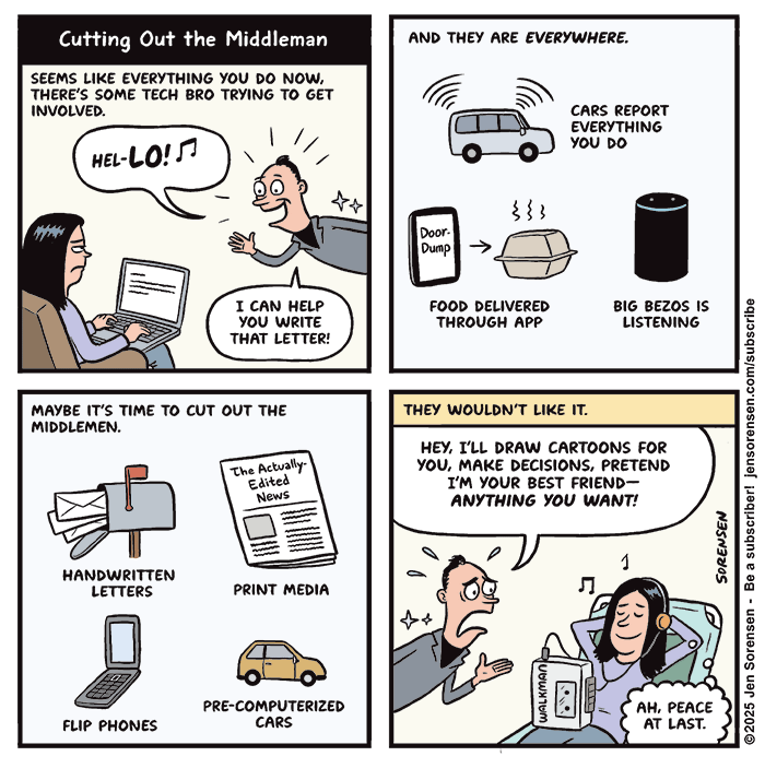 
Cutting Out the Middleman

SEEMS LIKE EVERYTHING YOU DO NOW, THERE'S SOME TECH BRO TRYING TO GET INVOLVED.
Tech bro: HEL-LO! I CAN HELP YOU WRITE THAT LETTER!

AND THEY ARE EVERYWHERE.
CARS REPORT EVERYTHING YOU DO
Phone showing DoorDump app - FOOD DELIVERED THROUGH APP
Amazon Echo device - BIG BEZOS IS LISTENING


MAYBE IT'S TIME TO CUT OUT THE MIDDLEMEN.
HANDWRITTEN LETTERS
PRINT MEDIA - Newspaper called The Actually Edited News
FLIP PHONES
PRE-COMPUTERIZED CARS


THEY WOULDN'T LIKE IT.
Tech bro: HEY, I'LL DRAW CARTOONS FOR YOU, MAKE DECISIONS, PRETEND I'M YOUR BEST FRIEND--ANYTHING YOU WANT!
Woman listening to Sony WALKMAN: AH, PEACE AT LAST.

©2025 Jen Sorensen - Be a subscriber! jensorensen.com/subscribe