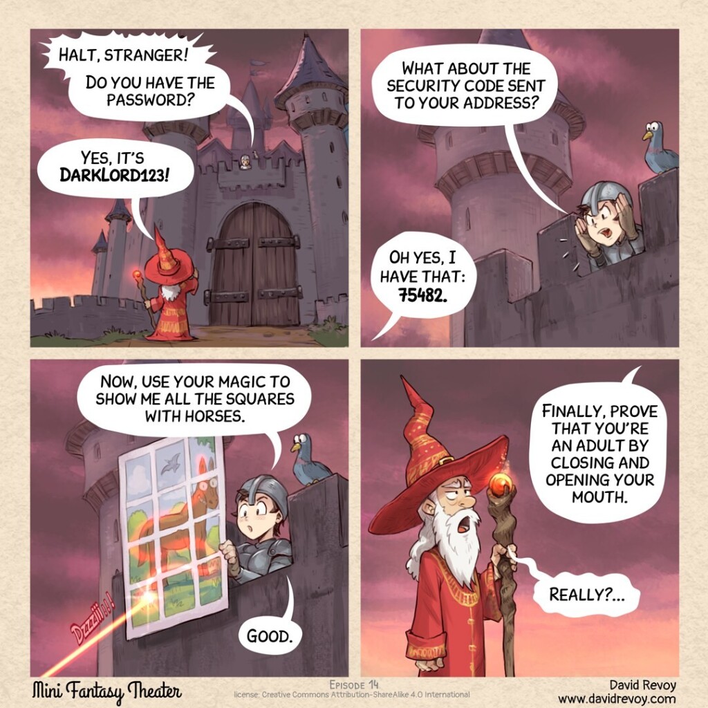 A comic in four panels.

Panel 1. A sorcerer is standing in front of the closed main gate of a tall and dark castle. The guard, on the wall of the castle, shouts:
> Guard: Halt, stranger! Do you have the password?
> Sorcerer: Yes, it's DarkLord123!

Panel 2. Zoom on the guard, shouting another test:
> Guard: What about the security code sent to your address?
> Sorcerer: Oh yes, I have that: 75482.

Panel 3. The guard now hangs a big poster, absurd: there is on it a picture of a horse on a landscape, but it is split into many squares. The laser wand of the sorcerer selects all the squares with horses.
> Guard: Now, use your magic to show me all the squares with horses. Good.

Panel 4. Shot of the sorcerer, visibly very bored by all these tests, opening his mouth.
> Guard (off-panel): Finally, prove that you're an adult by closing and opening your mouth.
> Sorcerer: Really?...

This comic strip is a critique of the too many security steps in 2025: login/password, 2FA security code, captchas, and adult verification via webcam expression.