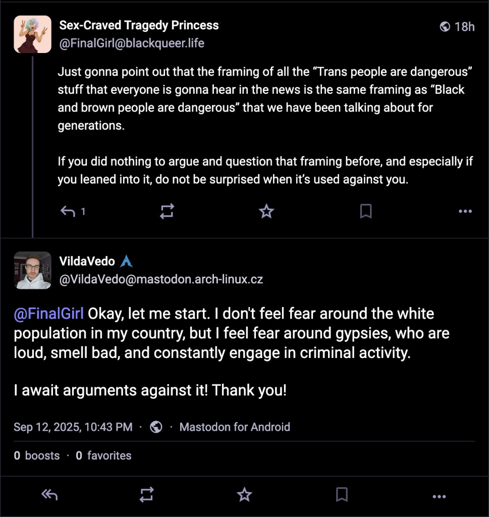 Screenshot of 2 mastodon posts that are dated 12th of September 2024 at 10:43 PM

finalgirl @ blackqueer.life says:
Just gonna point out that the framing of all the “Trans people are dangerous” stuff that everyone is gonna hear in the news is the same framing as “Black and brown people are dangerous” that we have been talking about for generations.

If you did nothing to argue and question that framing before, and especially if you leaned into it, do not be surprised when it’s used against you.

A person named vildaVedo @ mastodon.arch-linux.cz responds with:

@ finalgirl Okay, let me start. I don't feel fear around the white population in my country, but I feel fear around gypsies, who are loud, smell bad, and constantly engage in criminal activity.

I await arguments against it! Thank you!


