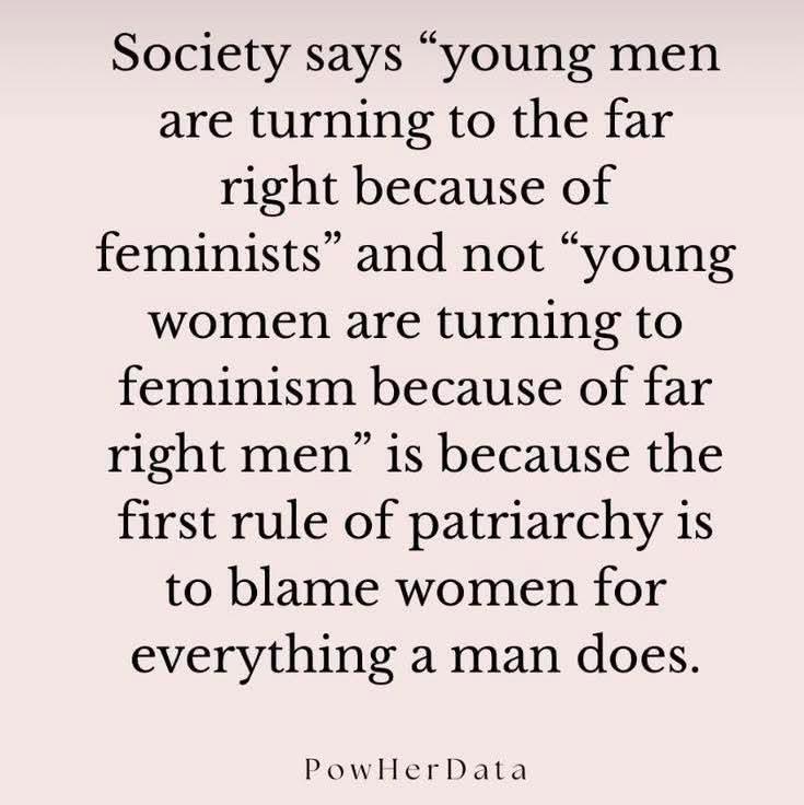 Society says “young men
are turning to the far
right because of
feminists” and not “young
women are turning to
feminism because of far
right men” is because the
first rule of patriarchy is
to blame women for
everything a man does.
PowllerData
