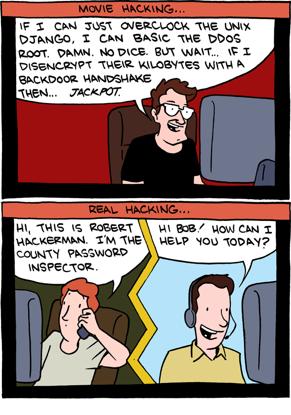 Top panel: Movie hacking...

Man sitting at a PC says "If I can just overclock the unix django, I can basic the DDoS root. Damn. No Nice. But wait... if I disencrypt their kilobytes with a backdoor handshake then... jackpot"

Bottom panel: Real hacking...

Left: A man on the phone at a computer says "Hi, this is Robert Hackerman. I'm the county password inspector."
Right: The man he's calling, who seems to be working in an office,  responds "Hi bob! How can I help you today?"