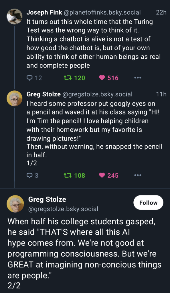 Joseph Fink @planetoffinks.bsky.social 22h
¢. It turns out this whole time that the Turing
Test was the wrong way to think of it.
Thinking a chatbot is alive is not a test of
how good the chatbot is, but of your own
ability to think of other human beings as real
and complete people

Greg Stolze @gregstolze.bsky.social 11h
"I heard some professor put googly eyes on
a pencil and waved it at his class saying "HI!
I'm Tim the pencil! | love helping children
with their homework but my favorite is
drawing pictures!"
Then, without warning, he snapped the pencil
in half.

 Greg Stolze
.  (@gregstolze.bsky.social
When half his college students gasped,
he said "THAT'S where all this Al
hype comes from. We're not good at
programming consciousness. But we're
GREAT at imagining non-concious things
are people.”
2/2
