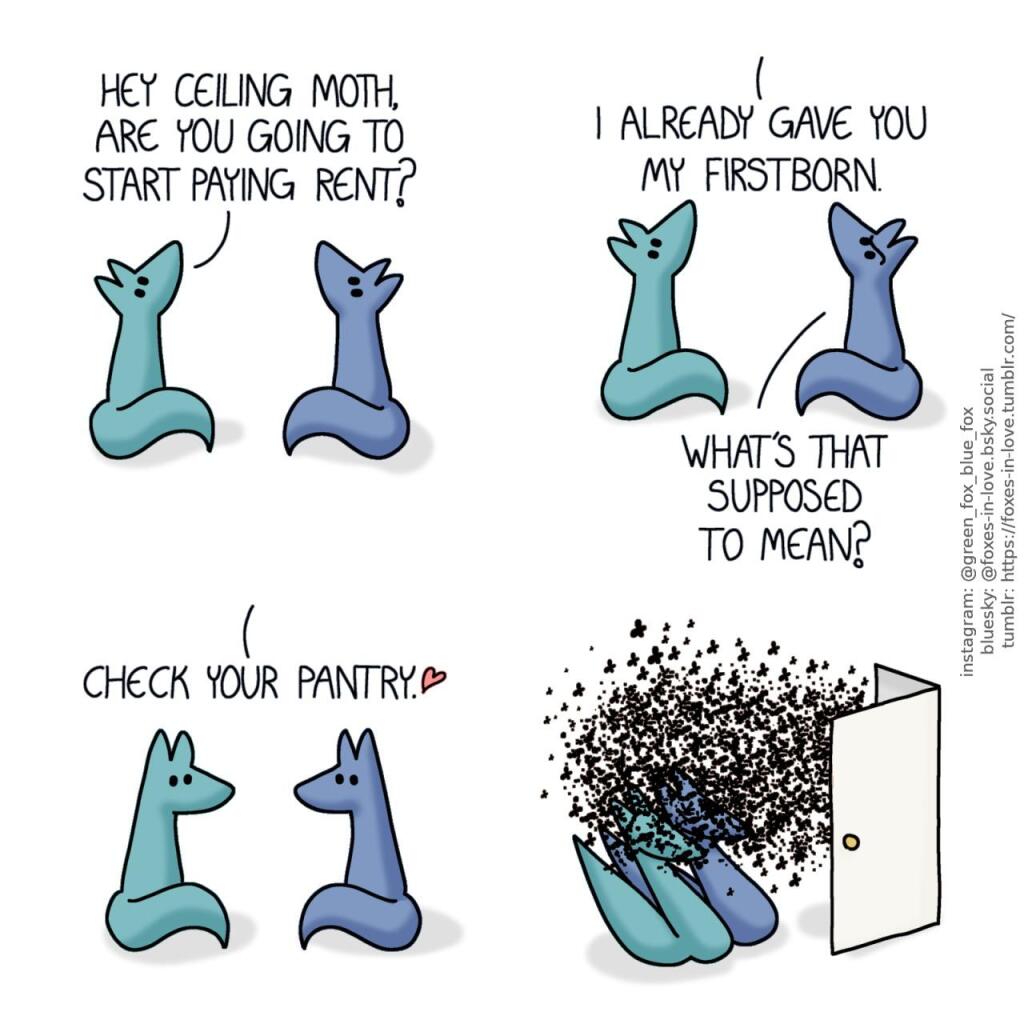 A comic of two foxes, one of whom is blue, the other is green. In this one, Blue and Green are staring up at an unseen moth sitting on their ceiling. Green: Hey ceiling moth, are you going to start paying rent?  Blue raises an eyebrow in doubt as the ceiling moth speaks. Ceiling moth: I already gave you my firstborn. Blue: What's that supposed to mean?  Blue and Green look at each other in concern as the moth replies cheerily. Ceiling moth: Check your pantry.  Opening the pantry door, Blue and Green draw back in shock and disgust as they are partially obscured by an overwhelming cloud of flour moths that is pouring out.