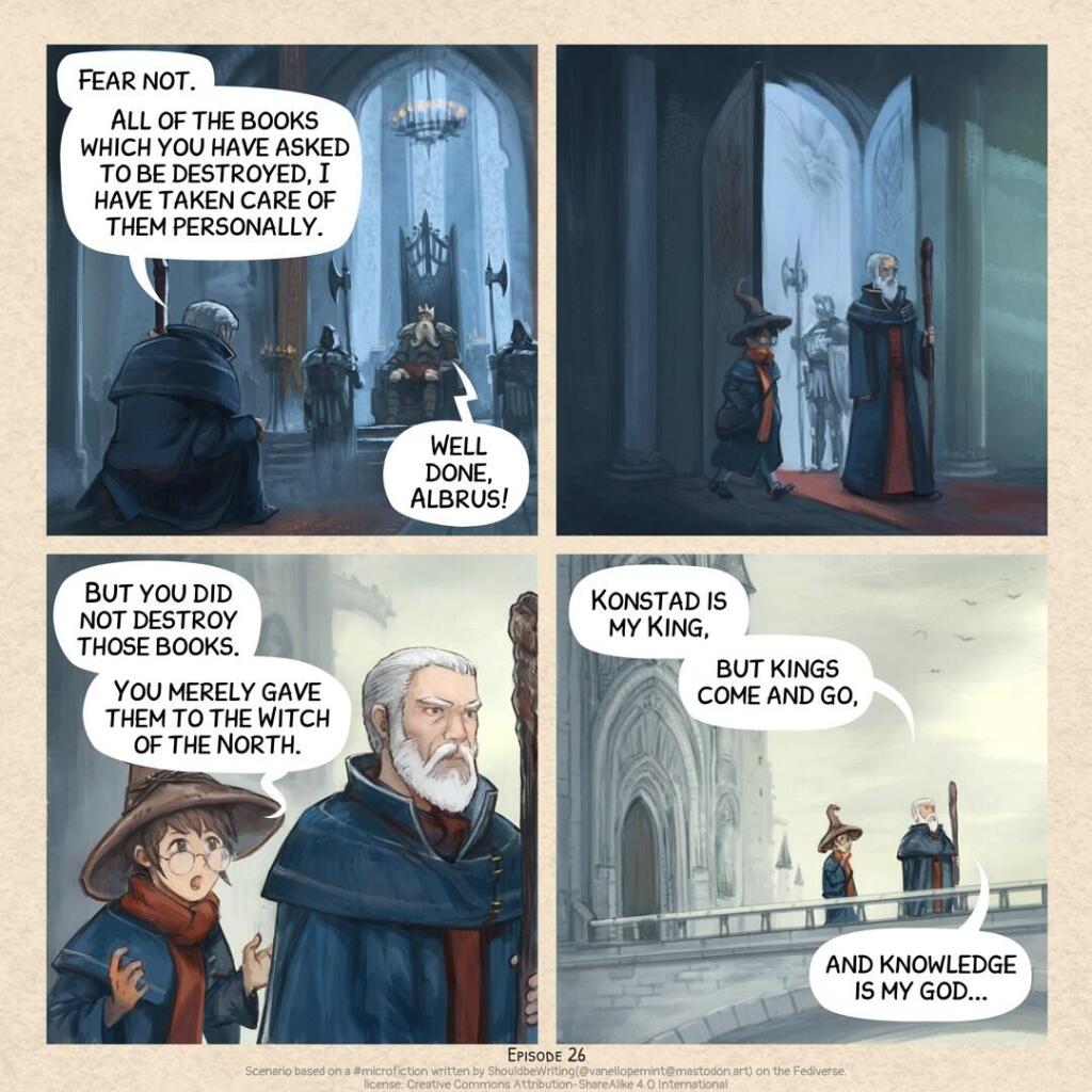 A short comic strip in four panels:  

Panel 1. In a dark throne room, King Konstad sits surrounded by his guards and large statues. Kneeling before him is the High Wizard Albrus.  
> High wizard Albrus: Fear not. All of the books which you have asked to be destroyed, I have taken care of them personally.
> King Konstad: Well done, Albrus!

Panel 2. Albrus rises and leaves the throne room, followed by his wizard assistant who was waiting outside.  

Panel 3. As they walk away from the castle, getting outside, the assistant speaks with surprise and curiosity.  
> Albrus’s Assistant: But you did not destroy those books. You merely gave them to the Witch of the North.

Panel 4. Further from the castle, on the bridge, under the day light, Albrus reveals his philosophy.  
> High wizard Albrus: Konstad is my King, but kings come and go, and knowledge is my god...