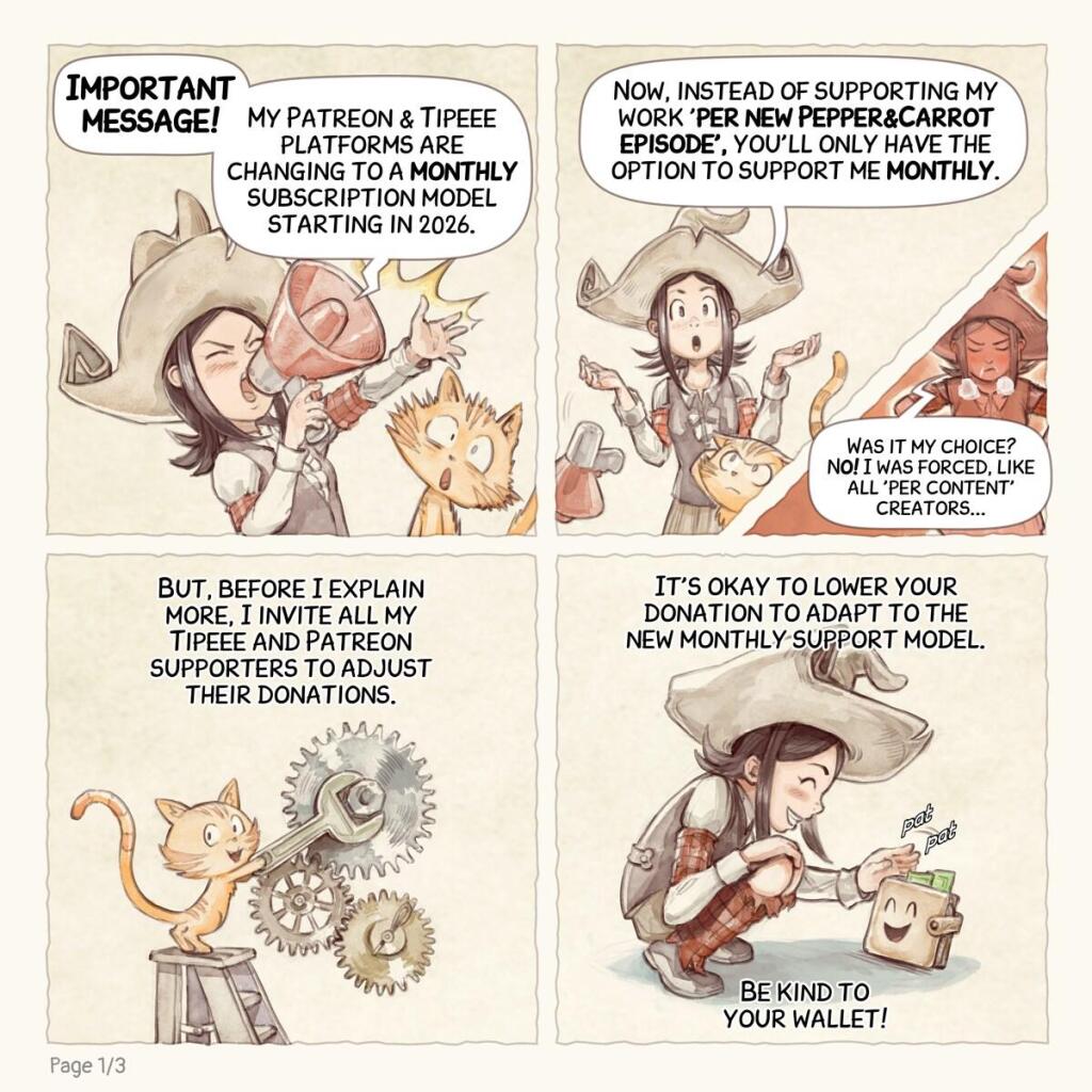 A webcomic page in four panel:

Panel 1. A cartoony little witch, named Pepper, probably 9 years old on this comic, with her red cat, Carrot. She screams through a megaphone with a loudness symbol, and Carrot has big eyes because he wasn't prepared.  
> Pepper: (big and bold): "Important message!"  
> Pepper: "My Patreon & Tipeee platforms are changing to a monthly subscription model starting in 2026."

Panel 2. Pepper shrugs after throwing the megaphone. Carrot recovers from the sound.  
> Pepper: "Now, instead of supporting my work 'per new Pepper&Carrot episode', you'll only have the option to support me monthly."

Panel 2b (small inset in Panel 2). Pepper's face shows her anger, but she tries to refrain it.  
> Pepper: "Was it my choice? No! I was forced, like all 'per content' creators..."

Panel 3. Carrot has a big wrench, and up on a ladder, he adjusts some cogs.  
> Pepper: "But, before I explain more, I invite all my Tipeee and Patreon supporters to adjust their donations."

Panel 4. Pepper crouches down, petting a happy little wallet with a smile.  
> Pepper: "It's okay to lower your donation to adapt to the new monthly support model."
> Pepper: "Be kind to your wallet!"