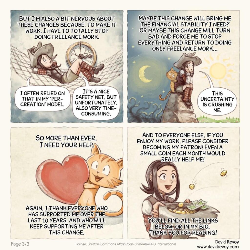 A webcomic page in four panels:

Panel 9. Pepper with a big syringe filled with bills, injecting them into a bag of money labeled "budget".  
> Pepper: "But I'm also a bit nervous about these changes because, to make it work, I have to totally stop doing freelance work."  
> Pepper: "I often relied on that in my 'per-creation' model: a nice safety net, but unfortunately, also very time-consuming between my new creations."

Panel 10. Pepper's silhouette, from behind, staring at the horizon with a mix of uncertainties and opportunities.  
> Pepper: "Maybe this change will bring me the financial stability I need? Or maybe this change will turn bad and force me to stop everything and return to doing only freelance work..."  
> Pepper: "This uncertainty is crushing me."

Panel 11. Carrot is holding a big heart plushy.  
> Pepper: "So more than ever, I need your help."  
> Pepper: "Again, a big thank you to everyone who has supported me over the last 10 years, and who will keep supporting me after this change."

Panel 12. Pepper holds a hat, and coins are collected in it; some coins fly towards it. She looks happily surprised.  
> Pepper: "And to everyone else, if you enjoy my work, please consider becoming my patron! Sending me a little coin each month can really help me!"  
> Pepper: "You'll find all the links below, or in my bio. Thank you for reading!"