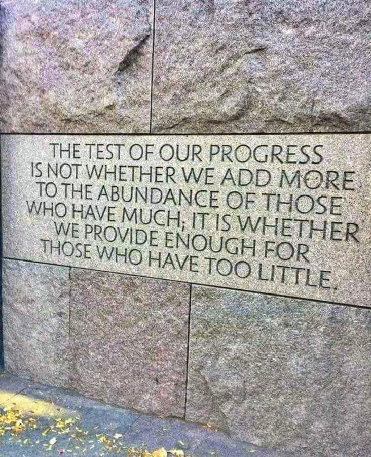"The test of our progress is not whether we add more to the abundance of those who have much; it is whether we provide enough for those who have too little." ~ FDR, Inaugural Address, January 20, 1937.