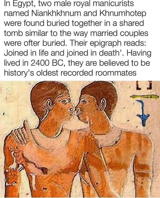 In Egypt, two male royal manicurists 
named Niankhkhnum and Khnumhotep were found buried together in a shared tomb similar to the way married couples were ofter buried. Their epigraph reads: Joined in life and joined in death'. Having lived in 2400 BC, they are believed to be history's oldest recorded roommates 