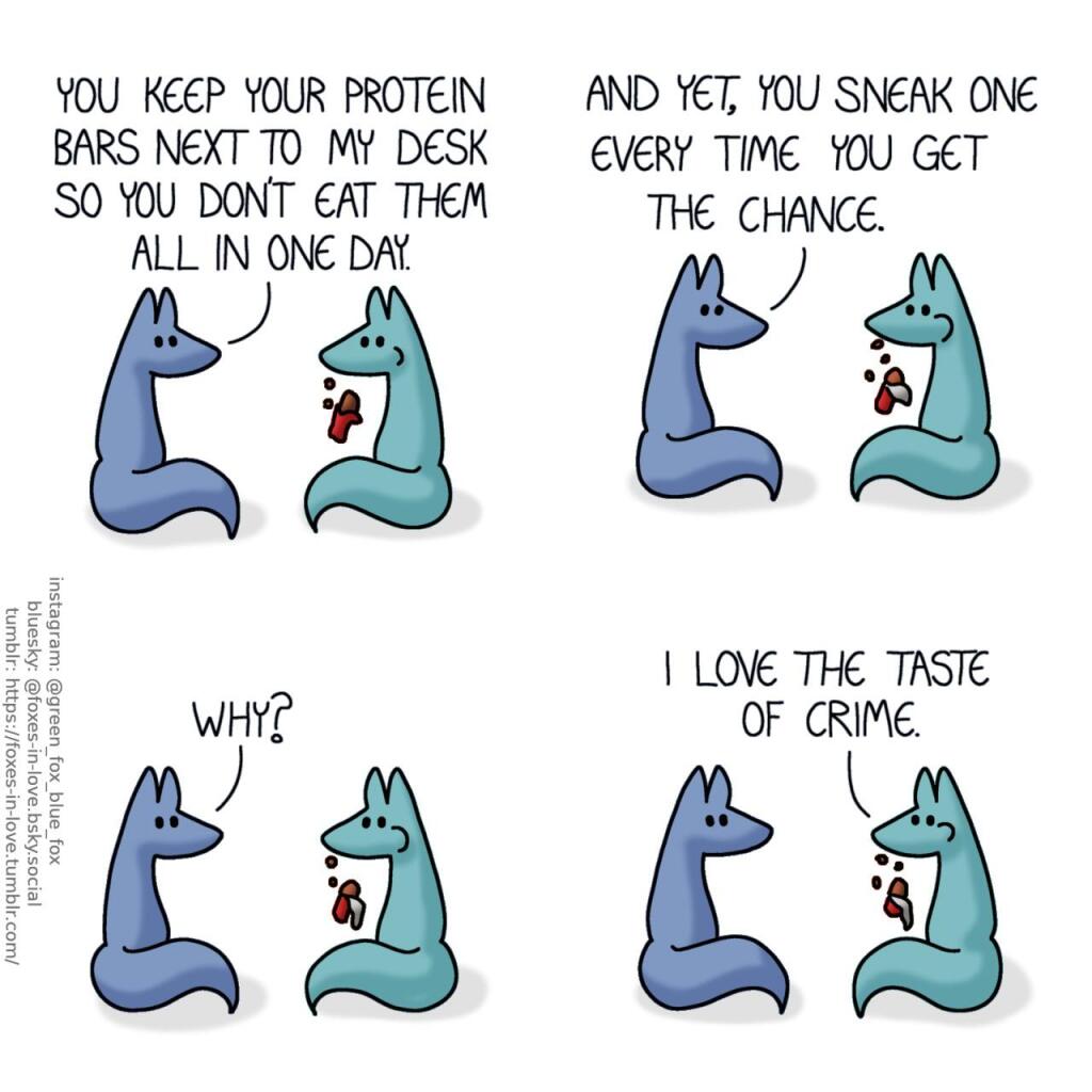 A comic of two foxes, one of whom is blue, the other is green. In this one, Blue and green are sitting together, looking at each other, while Green casually eats a protein bar, unwrapping it as he goes along. Blue: You keep your protein bars next to my desk so you don't eat them all in one day. And yet, you sneak one every time you get the chance. Why? Green: I love the taste of crime.