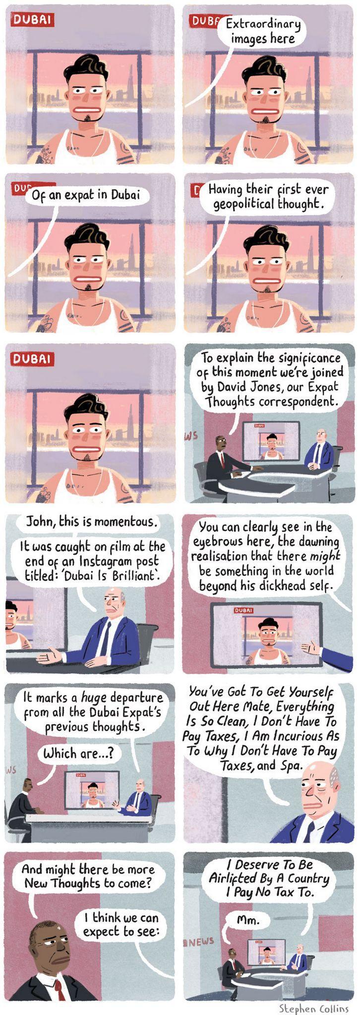 Cartoon newscast. A tattooed male in white wifebeater looks left and right, then straight at the screen with a face implying he's realizing something. The commentator says: "Extraordinary images here of an expat in Dubai having their first ever geopolitical thought. To explain the significance of this moment we're joined by David Jones, our Expat Thoughts correspondent." The scene switches to a news studio with two suited characters sitting on a curved desk. The footage of the Dubai influencer is in the background. "John, this is momentous. It was caught on film at the end of an Instagram post titled: 'Dubai Is Brilliant'. You can clearly see in the eyebrows here, the dawning realisation that there might be something in the world beyond his dickhead self. It marks a huge departure from all the Dubai Expat's previous thoughts.", the blue suit says, pointing at the screen with the influencer. "Which are...?", the moderator asks. "You've Got To Get Yourself Out Here Mate, Everything Is So Clean, I Don't Have To Pay Taxes, I Am Incurious As To Why I Don't Have To Pay Taxes, and Spa." says the expert. "And might there be more New Thoughts to come?" -- "I think we can expect to see: I Deserve To Be Airlifted By A Country I Pay No Tax To." The moderator concludes with "Mm."