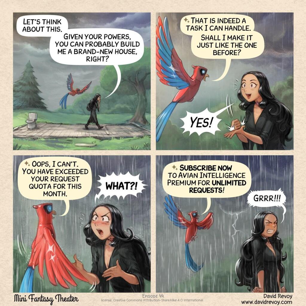 A comic in four panels:

Panel 1. The Gothic Sorceress paces back and forth on the foundation of her house: all that remains are the floor tiles and the outlines of the walls. The Avian Intelligence (AI) flies while watching her. In the distance, a storm is approaching: lightning streaks across the sky.  
> Gothic Sorceress: “Let’s think about this. Given your powers, you can probably build me a brand-new house, right?”  

Panel 2. Close-up: the stoic Avian Intelligence and the Gothic Sorceress, cheerful and excited by the good news, as a few raindrops fall.  
> Avian Intelligence: “That is indeed a task I can handle. Shall I make it just like the one before?”  
> Gothic Sorceress: “Yes!”

Panel 3. Same shot, Avian Intelligence seems to have shifted into a different mode. The Gothic Sorceress is shocked and protests, exclaiming.  
> Avian Intelligence: “Oops, I can't. You have exceeded your request quota for this month.”  
> Gothic Sorceress: “WHAT?!”

Panel 4. Under now heavy rain, the Gothic Sorceress has turned her back and is trying to contain her intense anger, clenching her fists. Avian Intelligence continues its sales pitch:  
> Avian Intelligence: “Subscribe now to Avian Intelligence Premium for unlimited requests!”  
> Gothic Sorceress: “Grrr!!!!”