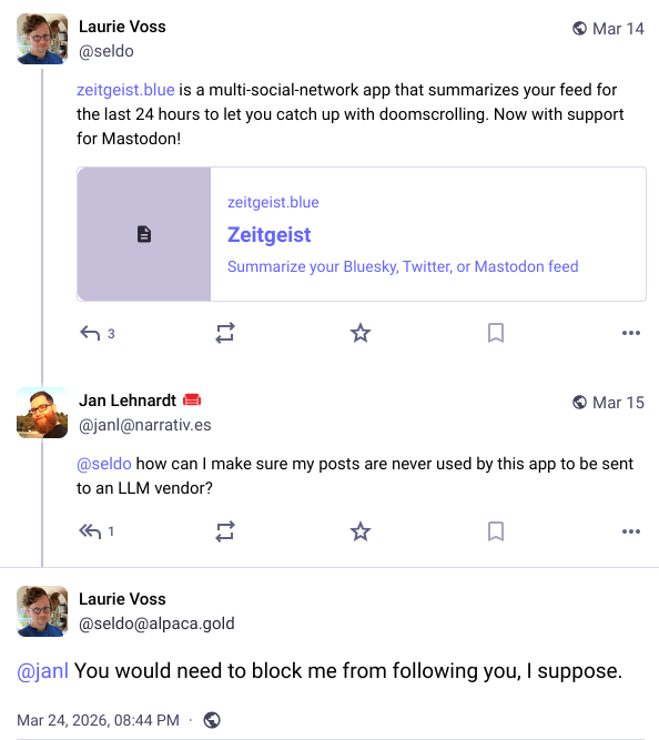 Screenshot of 3 posts:

Laurie Voss @seldo

https://zeitgeist.blue is a multi-social-network app that summarizes your feed for the last 24 hours to let you catch up with doomscrolling. Now with support for Mastodon!

[Embedded link to: zeitgeist.blue
Zeitgeist
Summarize your Bluesky, Twitter, or Mastodon feed]


Jan Lehnardt @janl@narrativ.es

@seldo how can I make sure my posts are never used by this app to be sent to an LLM vendor?


Laurie Voss @seldo@alpaca.gold

@janl You would need to block me from following you, I suppose.