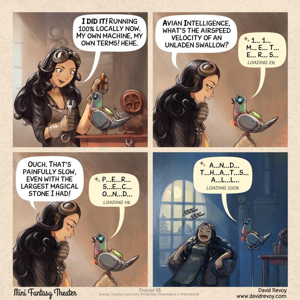 A comic in four panels:

Panel 1. Cepper, the Gothic Sorceress, sits at her workbench in the basement of the university with her iconic clothes and glasses on her head. She is surrounded by steampunk cogs, wires, circuits, and code snippets written on parchments. She's determined in front of her masterpiece, her own local AI Parrot looking like a big pigeon.  
> Cepper: "I did it! Running 100% locally now. My own machine, my own terms! hehe."  

Panel 2. She excitedly asks it a question, but it takes an eternity to respond.  
> Cepper: "Avian Intelligence, what's the airspeed velocity of an unladen swallow?"  
> Local AI Parrot: "1... 1...  m... e... t... e... r... s... loading 2%"

Panel 3. Cepper starts to realize the immense computational power required to run AI models remotely. She looks at her local AI Parrot and starts to wonder.  
> Cepper: "Ouch. That's painfully slow, even with the largest magical stone I had!"  
> Local AI Parrot: "p...e...r... s...e...c...o...n...d... loading 4%"  

Panel 4. A shot late at night, she sleeps deeply on a big armchair, while the local AI Parrot still finish to output.  
> Local AI Parrot: "a...n...d... t...h...a...t...s... a...l...l... loading 100%"  
