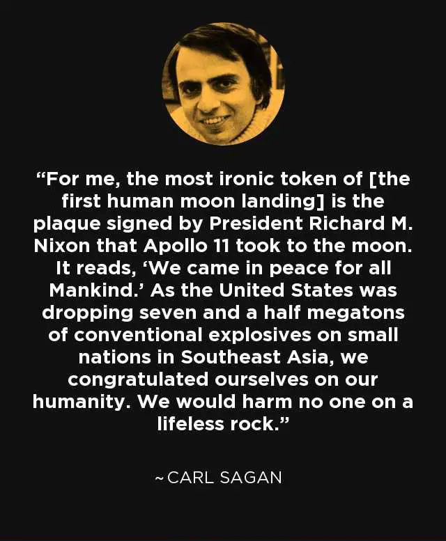 “For me, the most ironic token of [the
first human moon landing] is the
plaque signed by President Richard M.
Nixon that Apollo 11 took to the moon.
It reads, ‘We came in peace for all
Mankind.’ As the United States was
dropping seven and a half megatons
of conventional explosives on small
nations in Southeast Asia, we
congratulated ourselves on our
humanity. We would harm no one on a
lifeless rock.”
~CARL SAGAN
