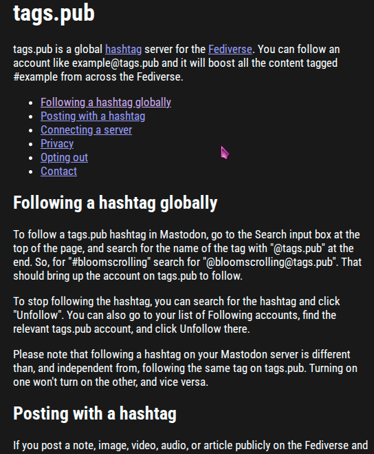 pic2

tags.pub
tags.pub is a global hashtag server for the Fediverse. You can follow an account like example@tags.pub and it will boost all the content tagged #example from across the Fediverse.

Following a hashtag globally
Posting with a hashtag
Connecting a server
Privacy
Opting out
Contact
Following a hashtag globally
To follow a tags.pub hashtag in Mastodon, go to the Search input box at the top of the page, and search for the name of the tag with "@tags.pub" at the end. So, for "#bloomscrolling" search for "@bloomscrolling@tags.pub". That should bring up the account on tags.pub to follow.

To stop following the hashtag, you can search for the hashtag and click "Unfollow". You can also go to your list of Following accounts, find the relevant tags.pub account, and click Unfollow there.

Please note that following a hashtag on your Mastodon server is different than, and independent from, following the same tag on tags.pub. Turning on one won't turn on the other, and vice versa.