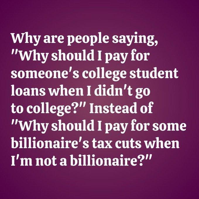 Why are people saying,
"Why should I pay for
someone's college student
loans when 1 didn't go
to college?” Instead of
"Why should I pay for some
billionaire's tax cuts when
I'm not a billionaire?"
