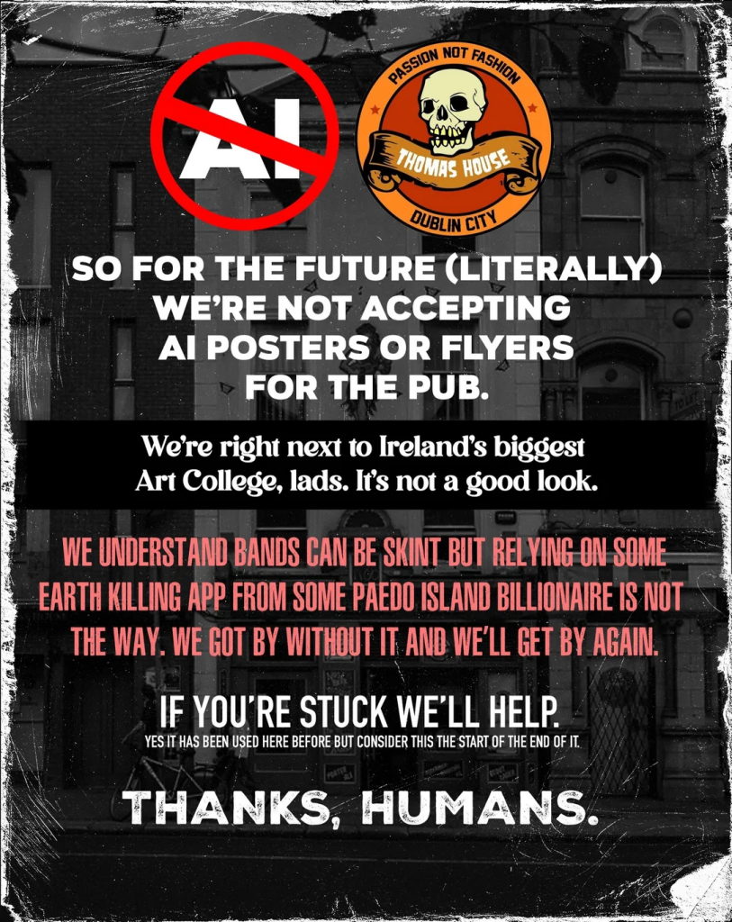 Poster for The Thomas House, Dublin. Has their logo top right and a red circle with a bar through it (prohibit road sign) with "AI" in white in the middle.

Text says
SO FOR THE FUTURE (LITERALLY) 
WE'RE NOT ACCEPTING 
AI POSTERS OR FLYERS
FOR THE PUB.

We're right next to Ireland's biggest Art College, lads. It's not a good look. 

WE UNDERSTAND BANDS CAN BE SKINT BUT RELYING ON SOME
EARTH KILLING APP FROM SOME PAEDO ISLAND BILLIONAIRE IS NOT
THE WAY. WE GOT BY WITHOUT IT AND WE'LL GET BY AGAIN. 
IF YOU'RE STUCK WE'LL HELP 
Yes it has been used here before but consider this the start of the end of it.
THANKS, HUMANS.
