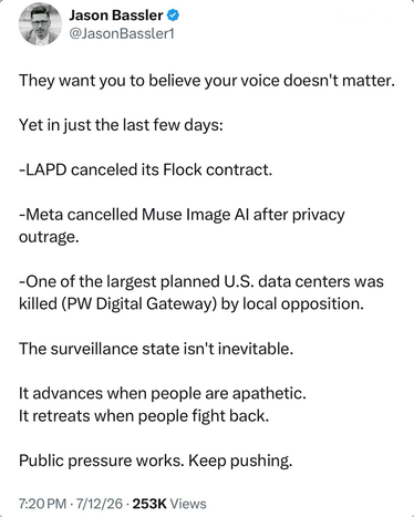 Jason Bassler says "They want you to believe your voice doesn't matter. Yet in just the last few days:
-LAPD canceled its Flock contract
-Meta canceled Muse Image AI after privacy outrage
-One of the largest planned US data centers was killed (PW Digital Gateway) by local opposition
-The surveillance state isn't inevitable
It advances when people apathetic. It retreats when people fight back. Public pressure works. Keep pushing."
