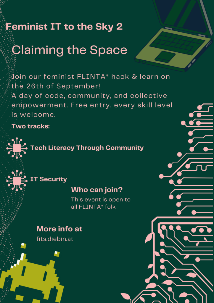 Flyer for the FITS 2026 event: a dark green background with some graphics like a laptop, circular dot clouds, an electronic circuit with some leaves, and a space invader on the sides and the following pinkish text:
Feminist IT to the Sky 2
Claiming the Space
Join our feminist FLINTA* hack & learn on the 26th of September!
A day of code, community and collective empowerment. Free entry, every skill level is welcome.
Two tracks:
Tech Literacy Through Community
IT Security
Who can join?
This event is open to all FLINTA* folk
More info at
fits.diebin.at