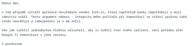 Dobrý den,</p><p>v tom případě vytváří aplikace nevyžádaný vendor lock-in, který například banky nepotřebují a moji identitu ověří. Tento argument neberu - integritu mého počítače při komunikaci se státní správou také nikdo neověřuje a zabezpečení je v mé režii.</p><p>Vše jde vyřešit jednoduchou hláškou uživateli, aby si ověřil stav svého zařízení, není potřeba účet Google či komunikace s jeho servery.</p><p>S pozdravem
