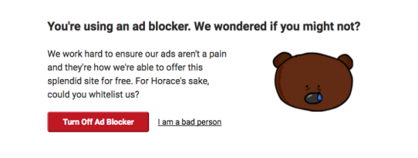 une pop-up qui demande de désactiver l'add blocker, et le lien de refus s'intitule "I am a bad person"

Le texte (an anglais)
You're using an ad blocker. We wondered if you might not? 
We work hard to ensure our ads aren't a pain and they're how we're able to offer this splendid site for free. For Horace's sake, could you whitelist us? 