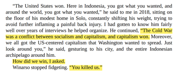 “The United States won. Here in Indonesia, you got what you wanted, and around the world, you got what you wanted,” he said to me in 2018, sitting on the floor of his modest home in Solo, constantly shifting his weight, trying to avoid further inflaming a painful back injury. I had gotten to know him fairly well over years of interviews he helped organize. He continued, “The Cold War was a conflict between socialism and capitalism, and capitalism won. Moreover, we all got the US-centered capitalism that Washington wanted to spread. Just<br>look around you,” he said, gesturing to his city, and the entire Indonesian archipelago around him.<br>How did we win, I asked.<br>Winarso stopped fidgeting. “You killed us."