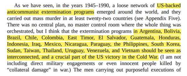 As we have seen, in the years 1945–1990, a loose network of US-backed<br>anticommunist extermination programs emerged around the world, and they<br>carried out mass murder in at least twenty-two countries (see Appendix Five).<br>There was no central plan, no master control room where the whole thing was<br>orchestrated, but I think that the extermination programs in Argentina, Bolivia,<br>Brazil, Chile, Colombia, East Timor, El Salvador, Guatemala, Honduras,<br>Indonesia, Iraq, Mexico, Nicaragua, Paraguay, the Philippines, South Korea,<br>Sudan, Taiwan, Thailand, Uruguay, Venezuela, and Vietnam should be seen as<br>interconnected, and a crucial part of the US victory in the Cold War. (I am not<br>including direct military engagements or even innocent people killed by<br>“collateral damage” in war.)