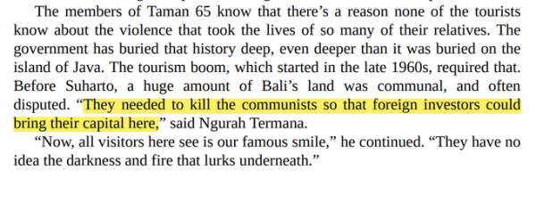 The members of Taman 65 know that there’s a reason none of the tourists know about the violence that took the lives of so many of their relatives. The government has buried that history deep, even deeper than it was buried on the island of Java. The tourism boom, which started in the late 1960s, required that. Before Suharto, a huge amount of Bali’s land was communal, and often disputed. “They needed to kill the communists so that foreign investors could<br>bring their capital here,” said Ngurah Termana.<br>“Now, all visitors here see is our famous smile,” he continued. “They have no idea the darkness and fire that lurks underneath.”