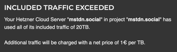 INCLUDED TRAFFIC EXCEEDED
Your Hetzner Cloud Server "mstdn.social" in project "mstdn.social" has used all of its included traffic of 20TB. 

Additional traffic will be charged with a net price of 1€ per TB.

