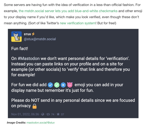 Some servers are having fun with the idea of verification in a less-than-official fashion. For example, the mstdn.social server lets you add blue-and-white checkmarks and other emoji to your display name if you’d like, which make you look verified, even though these don’t mean anything. (Sort of like Twitter’s new verification system! But for free!)