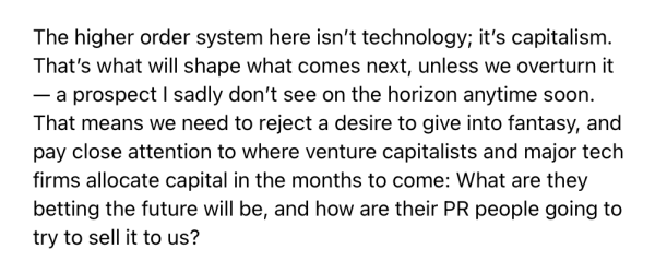 The higher order system here isn't technology; it's capitalism. That's what will shape what comes next, unless we overturn it — a prospect I sadly don't see on the horizon anytime soon. That means we need to reject a desire to give into fantasy, and pay close attention to where venture capitalists and major tech firms allocate capital in the months to come: What are they betting the future will be, and how are their PR people going to try to sell it to us?