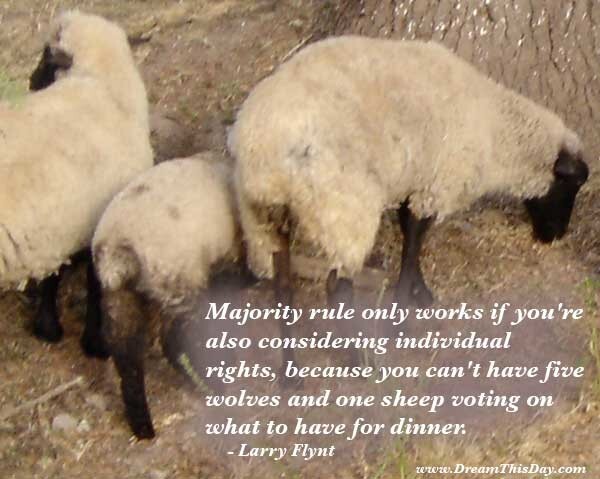 Majority rule only works if you're also
considering individual rights,
because you can't have five wolves and one sheep
voting on what to have for dinner.
- Larry Flynt