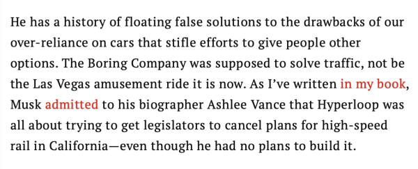 He has a history of floating false solutions to the drawbacks of our over-reliance on cars that stifle efforts to give people other options. The Boring Company was supposed to solve traffic, not be the Las Vegas amusement ride it is now. As I’ve written in my book, Musk admitted to his biographer Ashlee Vance that Hyperloop was all about trying to get legislators to cancel plans for high-speed rail in California—even though he had no plans to build it.