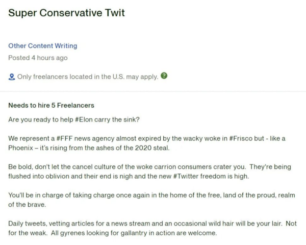 Needs to hire 5 Freelancers
Are you ready to help #Elon carry the sink?

We represent a #FFF news agency almost expired by the wacky woke in #Frisco but - like a Phoenix - it's rising from the ashes of the 2020 steal.

Be bold, don't let the cancel culture of the woke carrion consumers crater you. They're being flushed into oblivion and their end in night and the new #Twitter freedom is high.

You'll be in charge of taking charge once again in the home of the free, land of the proud, realm of the brave.

Daily tweets, vetting articles for a news stream and and occasional wild hair will be your lair. Not for the weak. All gyrenes looking for gallantry in action are welcom.