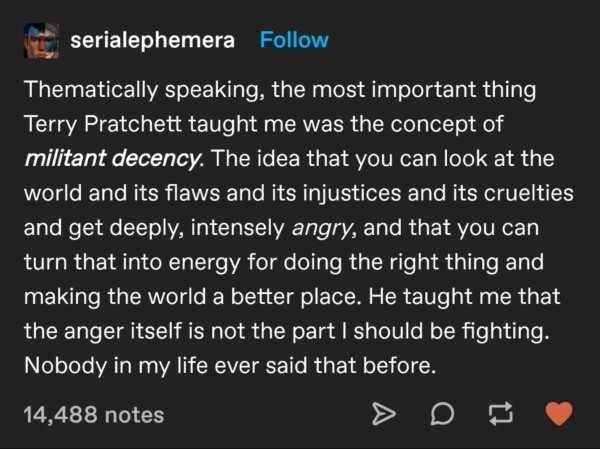 serial ephemera on tumblr:

"Thematically speaking, the most important thing Terry Pratchett taught me was the concept of militant decency. The idea that you can look at the world and its flaws and its injustices and its cruelties and get deeply, intensely angry, and that you can turn that into energy for doing the right thing and making the world a better place. He taught me that the anger itself is not the part I should be fighting. Nobody in my life ever said that before."