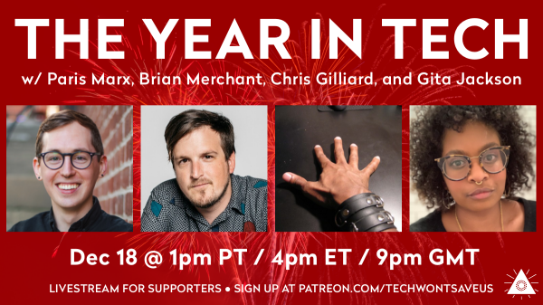 The Year in Tech with Paris Marx, Brian Merchant, Chris Gilliard, and Gita Jackson. On December 18 at 1pm ET, 4pm PT, 9pm GMT. Livestream for supporters. Sign up on Patreon.