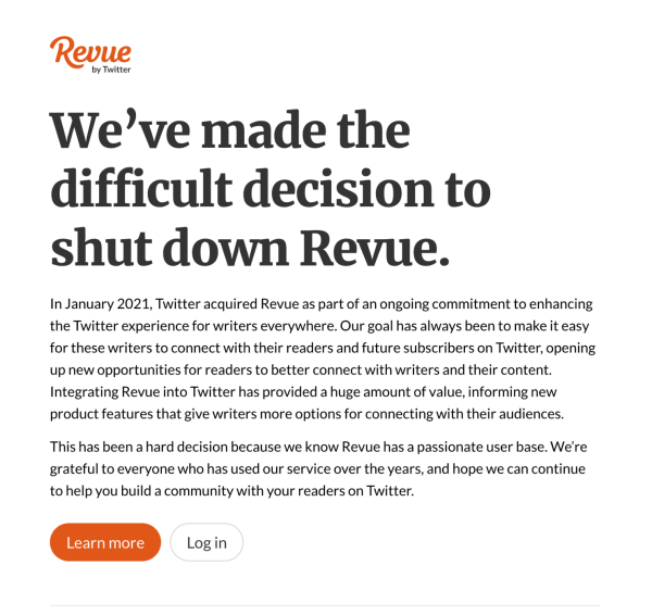 We’ve made the difficult decision to shut down Revue.

In January 2021, Twitter acquired Revue as part of an ongoing commitment to enhancing the Twitter experience for writers everywhere. Our goal has always been to make it easy for these writers to connect with their readers and future subscribers on Twitter, opening up new opportunities for readers to better connect with writers and their content. Integrating Revue into Twitter has provided a huge amount of value, informing new product features that give writers more options for connecting with their audiences.

This has been a hard decision because we know Revue has a passionate user base. We’re grateful to everyone who has used our service over the years, and hope we can continue to help you build a community with your readers on Twitter.
