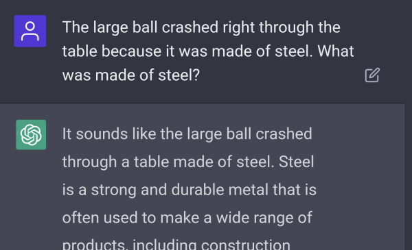 ChatGPT Screenshot: "The large ball crashed right through the table because it was made of steel. What was made of steel?" "It sounds like the large ball crashed through a table made of steel. Steel is a strong and durable metal that is often used to make a wide range of..."