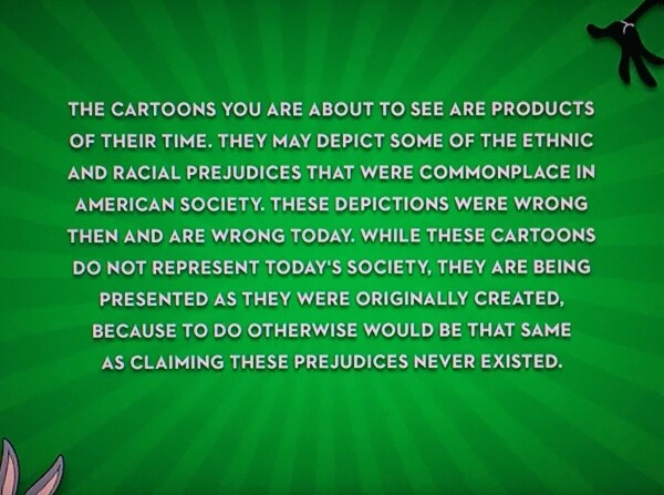 "the cartoons you are about to see are products of their time. They may depict some of the ethnic and racial prejudices that were commonplace in American society . These depictions were wrong then and are wrong today. While these cartoons do not represent today's society, they are being presented as they were originally created, because to do otherwise would be the same as claiming these prejudices never existed."