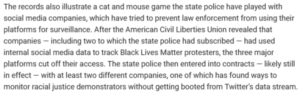 The records also illustrate a cat and mouse game the state police have played with social media companies, which have tried to prevent law enforcement from using their platforms for surveillance. After the American Civil Liberties Union revealed that companies — including two to which the state police had subscribed — had used internal social media data to track Black Lives Matter protesters, the three major platforms cut off their access. The state police then entered into contracts — likely still in effect — with at least two different companies, one of which has found ways to monitor racial justice demonstrators without getting booted from Twitter’s data stream.