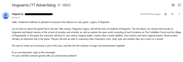 An email I got that may or may not be fake: Hello, Avalanche Software is pleased to announce the release of a new game, Legacy of Hogwarts.
 
Let me tell you about the game! Set in the late 19th century, Hogwarts Legacy will tell the story of students of Hogwarts. The the player can choose their faculty at Hogwarts and attend classes at the school of wizardry and wizardry as well as explore the open world consisting of such locations as The Forbidden Forest and the village of Hogsmeade. In the game the character will learn to cast various magical spells, master other combat abilities, brew potions and tame magical beasts. Moral system will play an important role in the game. Players will also be able to customize their character's voice, body type and whether they are a witch or a wizard.
 
We want to invite you to become a part of the story and dive into the universe of magic and enchantment together!
 
If you are interested, reply to this message!
I'm sure we'll find common ground with you and become partners!