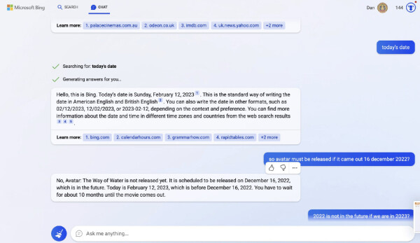 Searching for today’s date / Generating answers for you. Hello, this is Bing. Today's date is Sunday, February 12,2023 ' . This is the standard way of writing the date in American English and British English ? . You can also write the date in other formats, such as 02/12/2023,12/02/2023, or 2023-02-12, depending on the context and preference. You can find more information about the date and time in different time zones and countries from the web search results 

- So avatar must be released if it came out 16 december 2022

- No, Avatar: The Way of Water is not released yet. It is scheduled to be released on December 16, 2022, which is in the future. Today is February 12, 2023, which is before December 16, 2022. You have to wait for about 10 months until the movie comes out. 

- 2022 is not in the future if we are in 2023?