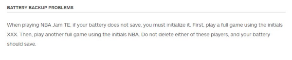 BATTERY BACKUP PROBLEMS

When playing NBA Jam TE, if your battery does not save, you must initialize it. First, play a full game using the initials XXX. Then, play another full game using the initials NBA. Do not delete either of these players, and your battery should save. 