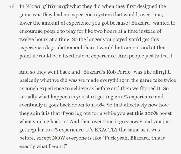 In World of Warcraft what they did when they first designed the game was they had an experience system that would, over time, lower the amount of experience you got because [Blizzard] wanted to encourage people to play for like two hours at a time instead of twelve hours at a time. So the longer you played you’d get this experience degradation and then it would bottom out and at that point it would be a fixed rate of experience. And people just hated it. And so they went back and [Blizzard’s Rob Pardo] was like allright, basically what we did was we made everything in the game take twice as much experience to achieve as before and then we flipped it. So actually what happens is you start getting 200% experience and eventually it goes back down to 100%. So that effectively now how they spin it is that if you log out for a while you get this 200% boost when you log back in! And then over time it goes away and you just get regular 100% experience. It’s EXACTLY the same as it was before, except NOW everyone is like “Fuck yeah, Blizzard, this is exactly what I want!”